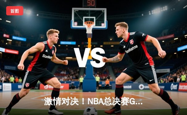 激情对决！NBA总决赛G5勇士逆转凯尔特人，库里43分创纪录