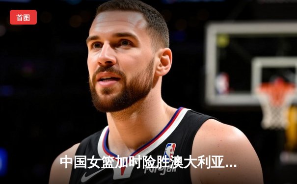 中国女篮加时险胜澳大利亚 韩旭23+15统治内线